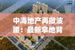 中海地产再掀波澜:最新拿地背后的战略布局