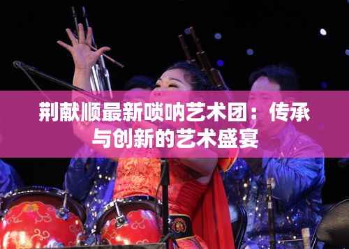 荆献顺最新唢呐艺术团:传承与创新的艺术盛宴