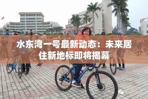 水东湾一号最新动态:未来居住新地标即将揭幕
