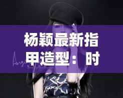 杨颖最新指甲造型:时尚潮流的完美演绎