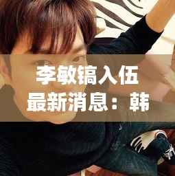 李敏镐入伍最新消息:韩流巨星踏上军旅生涯,粉丝期待归来