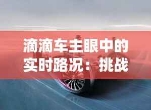 滴滴车主眼中的实时路况:挑战与机遇并存