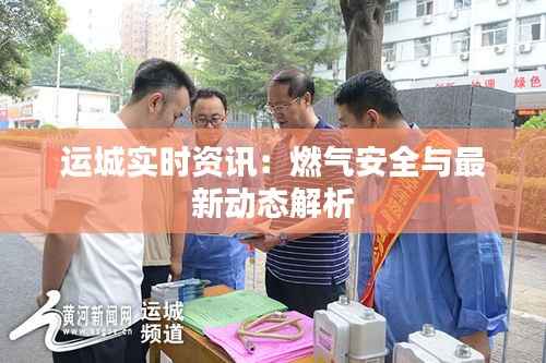 运城实时资讯：燃气安全与最新动态解析