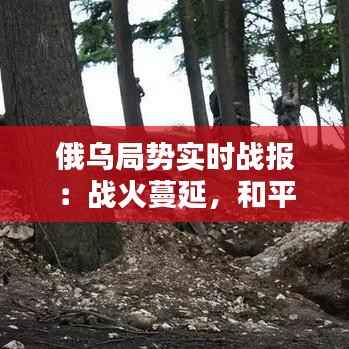 俄乌局势实时战报:战火蔓延,和平曙光何时到来?