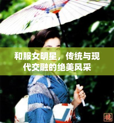和服女明星,传统与现代交融的绝美风采