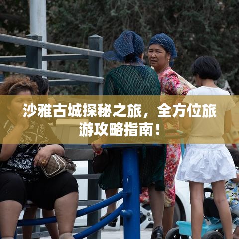 沙雅古城探秘之旅,全方位旅游攻略指南!