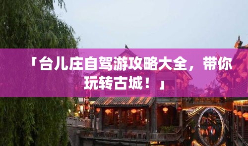 「台儿庄自驾游攻略大全,带你玩转古城!」